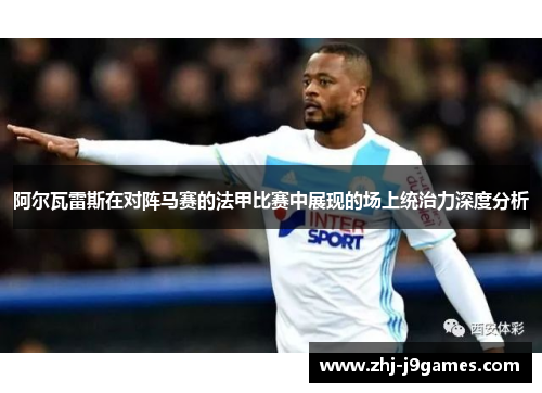 阿尔瓦雷斯在对阵马赛的法甲比赛中展现的场上统治力深度分析 阿尔瓦雷斯在对阵马赛的法甲比赛中展现的场上统治力深度分析