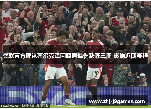 曼联官方确认齐尔克泽因膝盖挫伤缺阵三周 影响近期赛程