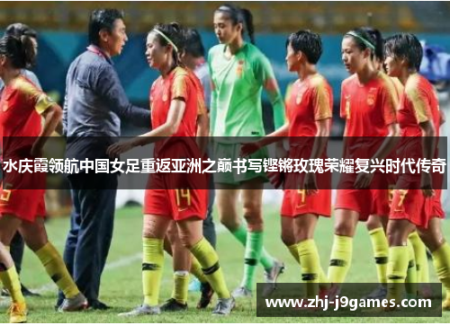 水庆霞领航中国女足重返亚洲之巅书写铿锵玫瑰荣耀复兴时代传奇
